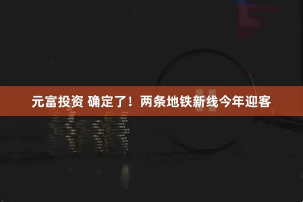 元富投资 确定了！两条地铁新线今年迎客