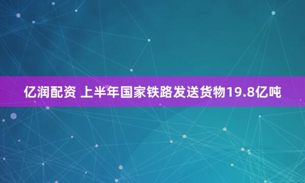 亿润配资 上半年国家铁路发送货物19.8亿吨