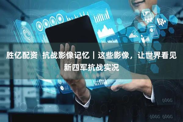胜亿配资  抗战影像记忆｜这些影像，让世界看见新四军抗战实况