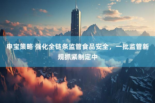 申宝策略 强化全链条监管食品安全，一批监管新规抓紧制定中