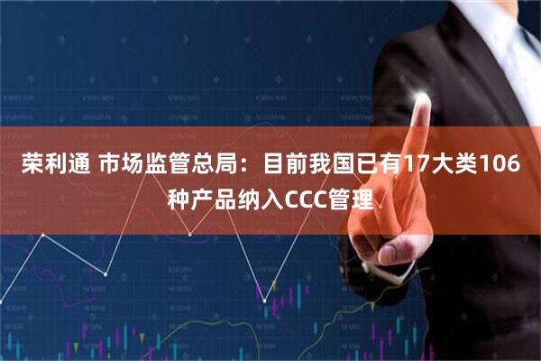 荣利通 市场监管总局：目前我国已有17大类106种产品纳入CCC管理