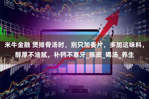 米牛金融 煲排骨汤时，别只加姜片，多加这味料，醇厚不油腻，补钙不塞牙_陈皮_喝汤_养生