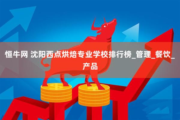 恒牛网 沈阳西点烘焙专业学校排行榜_管理_餐饮_产品