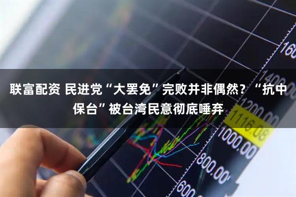 联富配资 民进党“大罢免”完败并非偶然？“抗中保台”被台湾民意彻底唾弃