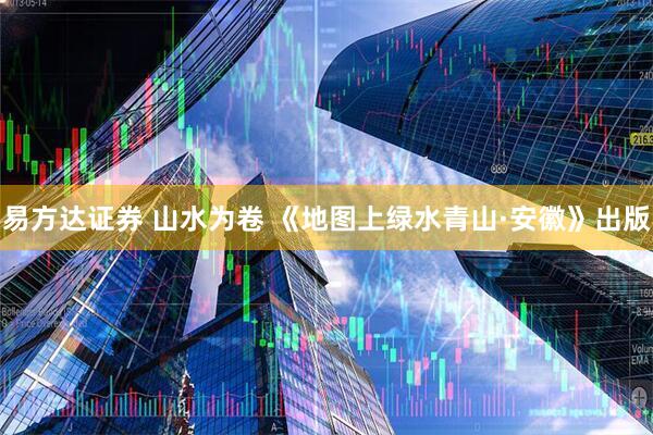 易方达证券 山水为卷 《地图上绿水青山·安徽》出版