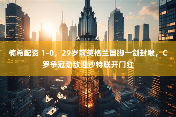 楠希配资 1-0，29岁前英格兰国脚一剑封喉，C罗争冠劲敌迎沙特联开门红