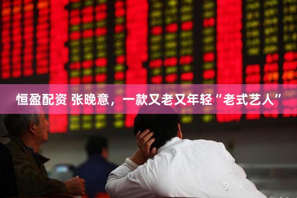 恒盈配资 张晚意，一款又老又年轻“老式艺人”