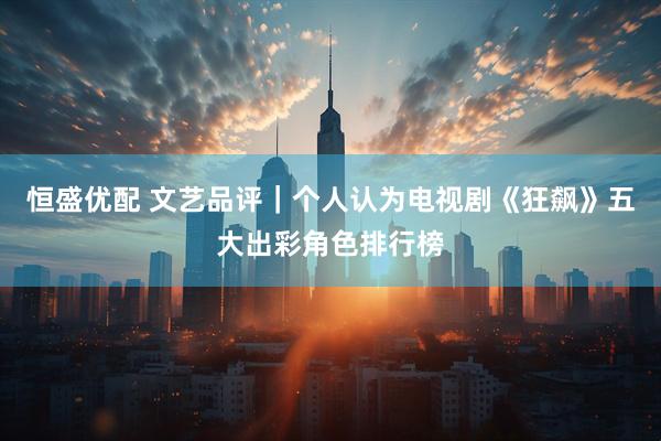 恒盛优配 文艺品评｜个人认为电视剧《狂飙》五大出彩角色排行榜