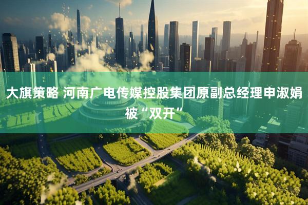 大旗策略 河南广电传媒控股集团原副总经理申淑娟被“双开”