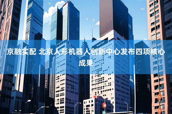 京融实配 北京人形机器人创新中心发布四项核心成果
