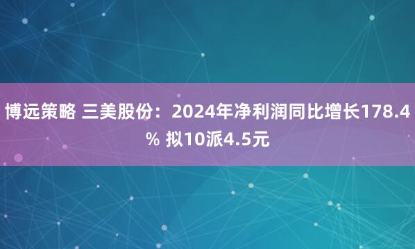 博远策略 三美股份：2024年净利润同比增长178.4% 拟10派4.5元