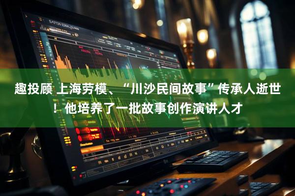 趣投顾 上海劳模、“川沙民间故事”传承人逝世！他培养了一批故事创作演讲人才