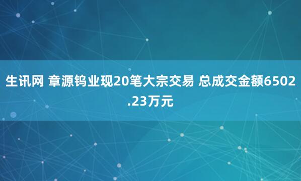 生讯网 章源钨业现20笔大宗交易 总成交金额6502.23万元