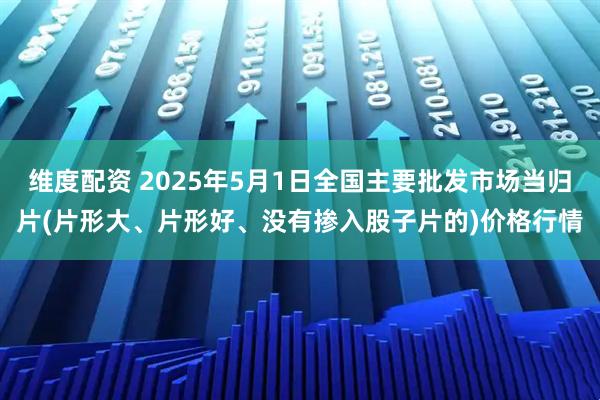 维度配资 2025年5月1日全国主要批发市场当归片(片形大、片形好、没有掺入股子片的)价格行情