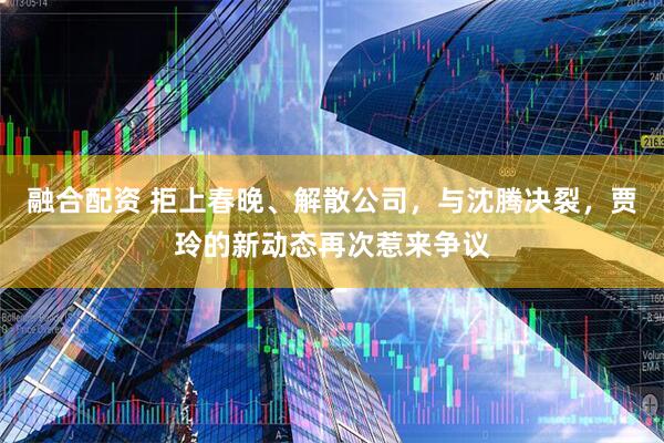 融合配资 拒上春晚、解散公司，与沈腾决裂，贾玲的新动态再次惹来争议