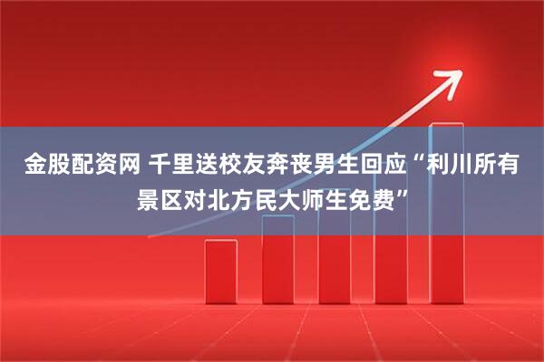金股配资网 千里送校友奔丧男生回应“利川所有景区对北方民大师生免费”